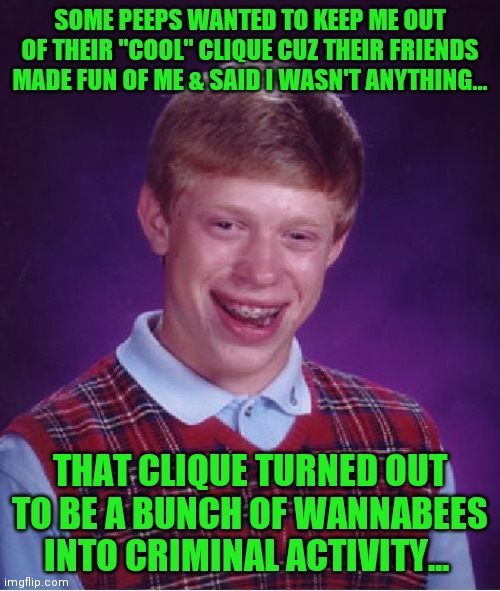 Bad Luck Brian Meme | SOME PEEPS WANTED TO KEEP ME OUT OF THEIR "COOL" CLIQUE CUZ THEIR FRIENDS MADE FUN OF ME & SAID I WASN'T ANYTHING... THAT CLIQUE TURNED OUT TO BE A BUNCH OF WANNABEES INTO CRIMINAL ACTIVITY... | image tagged in memes,bad luck brian | made w/ Imgflip meme maker
