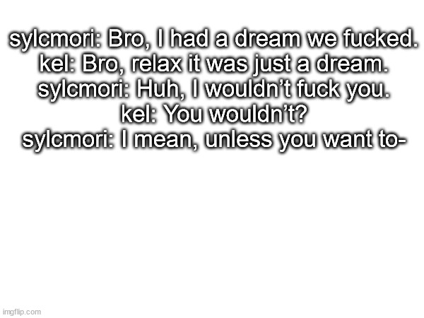 sylcmori: Bro, I had a dream we fucked.
kel: Bro, relax it was just a dream.
sylcmori: Huh, I wouldn’t fuck you.
kel: You wouldn’t?
sylcmori: I mean, unless you want to- | made w/ Imgflip meme maker