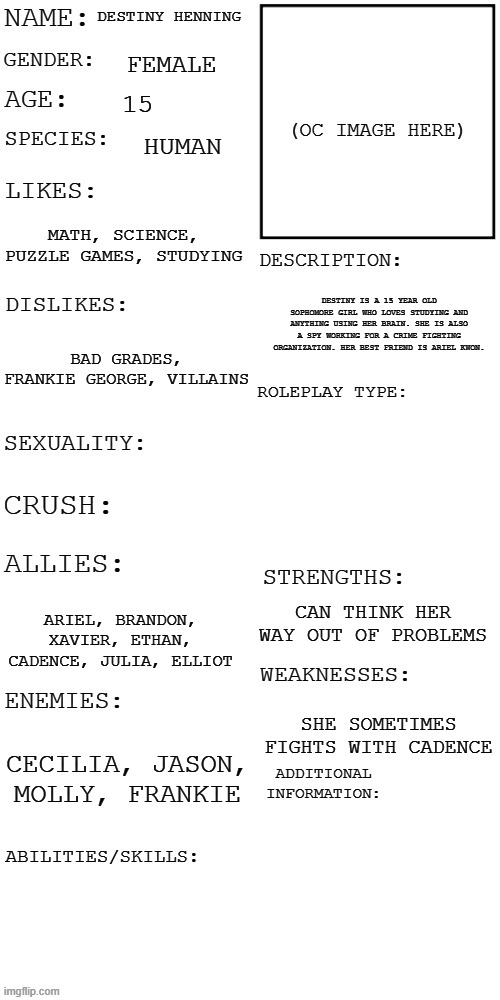 (Updated) Roleplay OC showcase | DESTINY HENNING; FEMALE; 15; HUMAN; MATH, SCIENCE, PUZZLE GAMES, STUDYING; DESTINY IS A 15 YEAR OLD SOPHOMORE GIRL WHO LOVES STUDYING AND ANYTHING USING HER BRAIN. SHE IS ALSO A SPY WORKING FOR A CRIME FIGHTING ORGANIZATION. HER BEST FRIEND IS ARIEL KWON. BAD GRADES, FRANKIE GEORGE, VILLAINS; CAN THINK HER WAY OUT OF PROBLEMS; ARIEL, BRANDON, XAVIER, ETHAN, CADENCE, JULIA, ELLIOT; SHE SOMETIMES FIGHTS WITH CADENCE; CECILIA, JASON, MOLLY, FRANKIE | image tagged in updated roleplay oc showcase | made w/ Imgflip meme maker