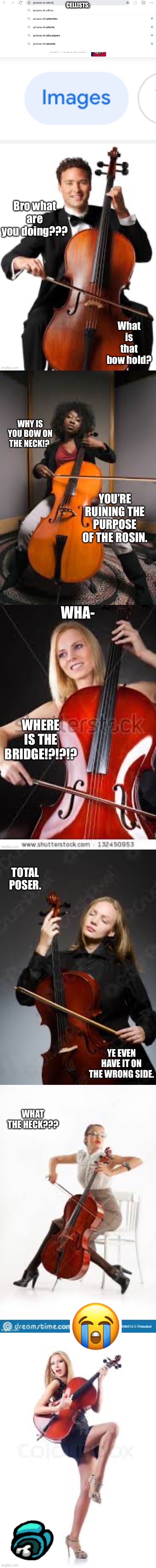 For the cellists | Bro what are you doing??? What is that bow hold? WHY IS YOU BOW ON THE NECK!? YOU’RE RUINING THE PURPOSE OF THE ROSIN. WHA-; WHERE IS THE BRIDGE!?!?!? TOTAL POSER. YE EVEN HAVE IT ON THE WRONG SIDE. WHAT THE HECK??? | made w/ Imgflip meme maker