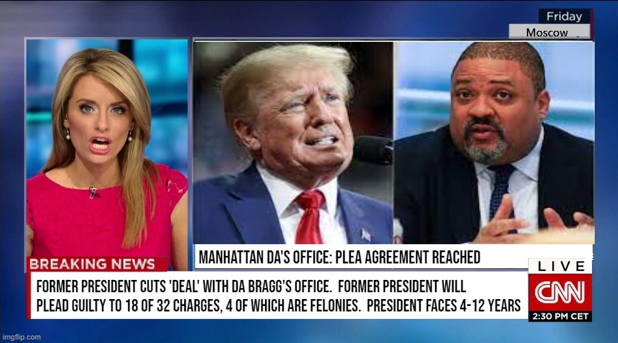 TRUMP / BRAGG: April Fool's | MANHATTAN DA'S OFFICE: PLEA AGREEMENT REACHED; FORMER PRESIDENT CUTS 'DEAL' WITH DA BRAGG'S OFFICE.  FORMER PRESIDENT WILL
PLEAD GUILTY TO 18 OF 32 CHARGES, 4 OF WHICH ARE FELONIES.  PRESIDENT FACES 4-12 YEARS | image tagged in trump,bragg,manhattan,potus,criminal,april fool's | made w/ Imgflip meme maker