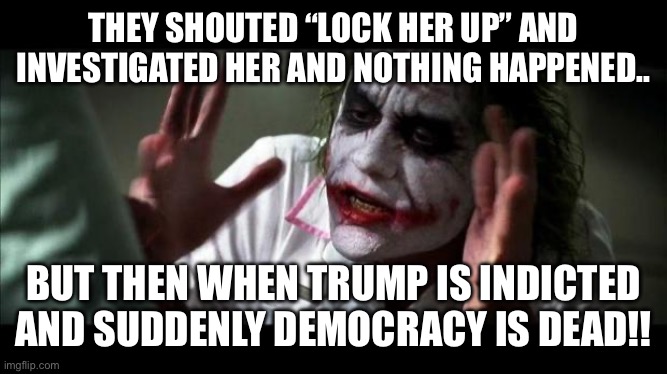 Joker Mind Loss | THEY SHOUTED “LOCK HER UP” AND INVESTIGATED HER AND NOTHING HAPPENED.. BUT THEN WHEN TRUMP IS INDICTED AND SUDDENLY DEMOCRACY IS DEAD!! | image tagged in joker mind loss | made w/ Imgflip meme maker