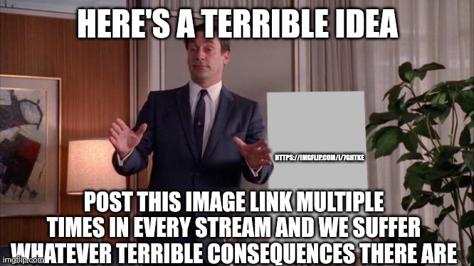 This is a dumb idea | HERE'S A TERRIBLE IDEA; HTTPS://IMGFLIP.COM/I/7GHTKE; POST THIS IMAGE LINK MULTIPLE TIMES IN EVERY STREAM AND WE SUFFER WHATEVER TERRIBLE CONSEQUENCES THERE ARE | image tagged in x but y,dumb idea | made w/ Imgflip meme maker