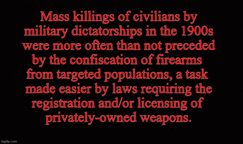Disarming America | Mass killings of civilians by
military dictatorships in the 1900s
were more often than not preceded
by the confiscation of firearms 
from targeted populations, a task 
made easier by laws requiring the
registration and/or licensing of 
privately-owned weapons. | image tagged in gun control | made w/ Imgflip meme maker