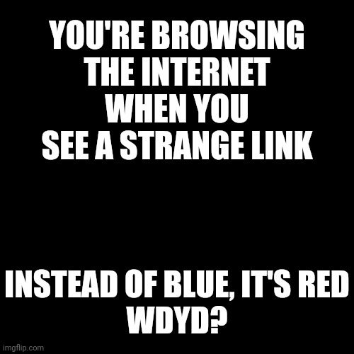 No joke or OP OCs, no romance, this is a horror rp | YOU'RE BROWSING THE INTERNET WHEN YOU SEE A STRANGE LINK; INSTEAD OF BLUE, IT'S RED

WDYD? | image tagged in i have no clue what to put here | made w/ Imgflip meme maker