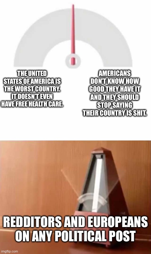 Insert some stupid bullshit here | AMERICANS DON’T KNOW HOW GOOD THEY HAVE IT AND THEY SHOULD STOP SAYING THEIR COUNTRY IS SHIT. THE UNITED STATES OF AMERICA IS THE WORST COUNTRY. IT DOESN’T EVEN HAVE FREE HEALTH CARE. REDDITORS AND EUROPEANS ON ANY POLITICAL POST | image tagged in metronome | made w/ Imgflip meme maker