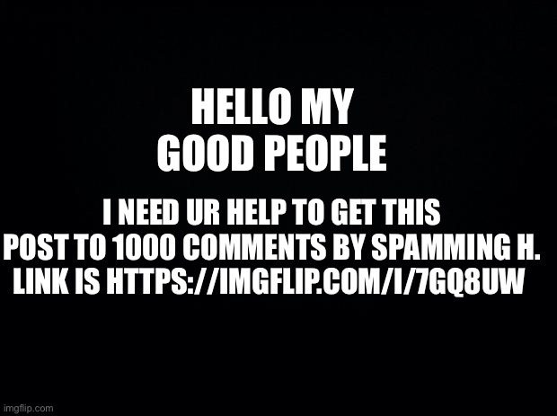 pls | HELLO MY GOOD PEOPLE; I NEED UR HELP TO GET THIS POST TO 1000 COMMENTS BY SPAMMING H. LINK IS HTTPS://IMGFLIP.COM/I/7GQ8UW | image tagged in black background | made w/ Imgflip meme maker