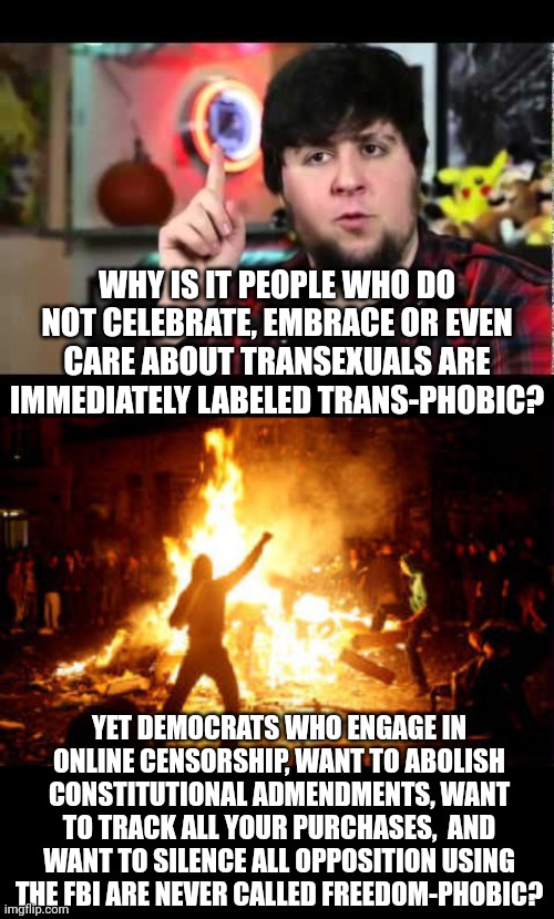 Just because 99.5% of the population does not engage in gender identity disorder does NOT mean WE have the problem | WHY IS IT PEOPLE WHO DO NOT CELEBRATE, EMBRACE OR EVEN CARE ABOUT TRANSEXUALS ARE IMMEDIATELY LABELED TRANS-PHOBIC? YET DEMOCRATS WHO ENGAGE IN ONLINE CENSORSHIP, WANT TO ABOLISH CONSTITUTIONAL ADMENDMENTS, WANT TO TRACK ALL YOUR PURCHASES,  AND WANT TO SILENCE ALL OPPOSITION USING THE FBI ARE NEVER CALLED FREEDOM-PHOBIC? | image tagged in anarchy riot,democrats,liberal hypocrisy,get over it,you think you're better than me i am better than you,transgender | made w/ Imgflip meme maker