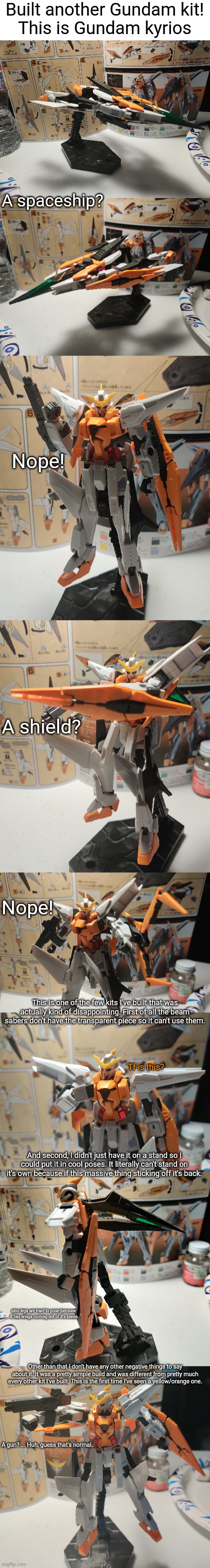 Overall a pretty good kit even though it has some problems. | Built another Gundam kit!
This is Gundam kyrios; A spaceship? Nope! A shield? Nope! This is one of the few kits I've built that was actually kind of disappointing. First of all the beam sabers don't have the transparent piece so it can't use them. Tf is this? And second, I didn't just have it on a stand so I could put it in cool poses. It literally can't stand on it's own because if this massive thing sticking off it's back. also legs are hard to pose because it has wings coming out of it's knees; Other than that I don't have any other negative things to say about it. It was a pretty simple build and was different from pretty much every other kit I've built. This is the first time I've seen a yellow/orange one. A gun? ... Huh, guess that's normal. | image tagged in blank white template | made w/ Imgflip meme maker