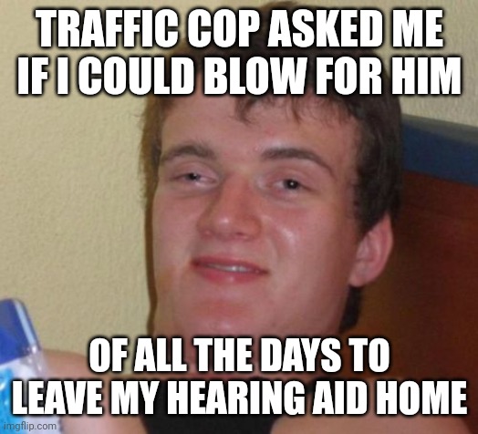 10 Guy | TRAFFIC COP ASKED ME IF I COULD BLOW FOR HIM; OF ALL THE DAYS TO LEAVE MY HEARING AID HOME | image tagged in memes,10 guy | made w/ Imgflip meme maker