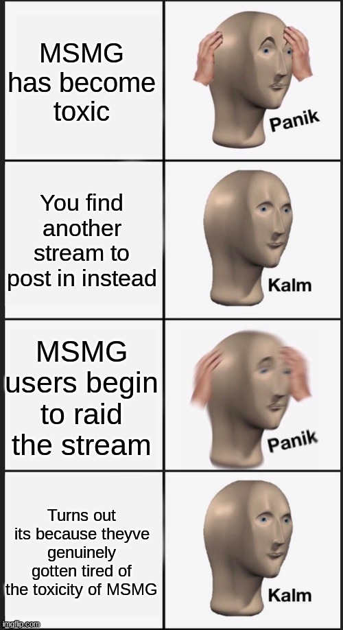 Panik Kalm Panik Kalm | MSMG has become toxic You find another stream to post in instead MSMG users begin to raid the stream Turns out its because theyve genuinely  | image tagged in panik kalm panik kalm | made w/ Imgflip meme maker