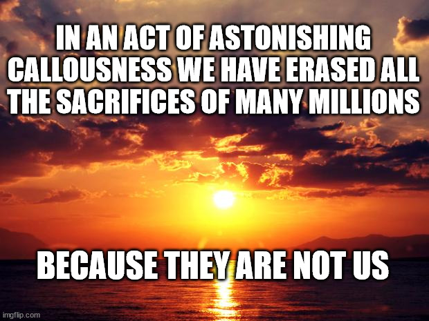 Sunset | IN AN ACT OF ASTONISHING CALLOUSNESS WE HAVE ERASED ALL THE SACRIFICES OF MANY MILLIONS; BECAUSE THEY ARE NOT US | image tagged in sunset | made w/ Imgflip meme maker