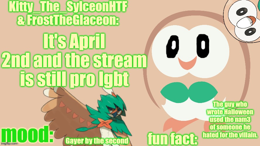 FrostTheGlaceon & Kitty_The_SylceonHTF's rowlet temp | It's April 2nd and the stream is still pro lgbt; The guy who wrote Halloween used the nam3 of someone he hated for the villain. Gayer by the second | image tagged in frosttheglaceon kitty_the_sylceonhtf's rowlet temp | made w/ Imgflip meme maker