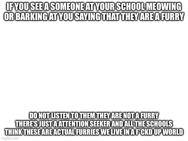 IF YOU SEE A SOMEONE AT YOUR SCHOOL MEOWING OR BARKING AT YOU SAYING THAT THEY ARE A FURRY; DO NOT LISTEN TO THEM THEY ARE NOT A FURRY THERE’S JUST A ATTENTION SEEKER AND ALL THE SCHOOLS THINK THESE ARE ACTUAL FURRIES WE LIVE IN A F*CKD UP WORLD | made w/ Imgflip meme maker