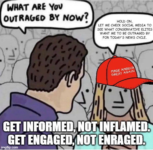 Don't allow your attention to be captivated by any news headline or image that makes you feel threatened. | HOLD ON,
LET ME CHECK SOCIAL MEDIA TO
SEE WHAT CONSERVATIVE ELITES
WANT ME TO BE OUTRAGED BY
FOR TODAY'S NEWS CYCLE. GET INFORMED, NOT INFLAMED.
GET ENGAGED, NOT ENRAGED. | image tagged in outraged maga,conservative logic,rage,triggered,threat,feelings | made w/ Imgflip meme maker