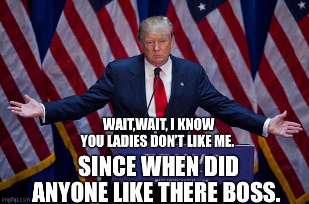Donald Trump | WAIT,WAIT, I KNOW YOU LADIES DON’T LIKE ME. SINCE WHEN DID ANYONE LIKE THERE BOSS. | image tagged in donald trump | made w/ Imgflip meme maker