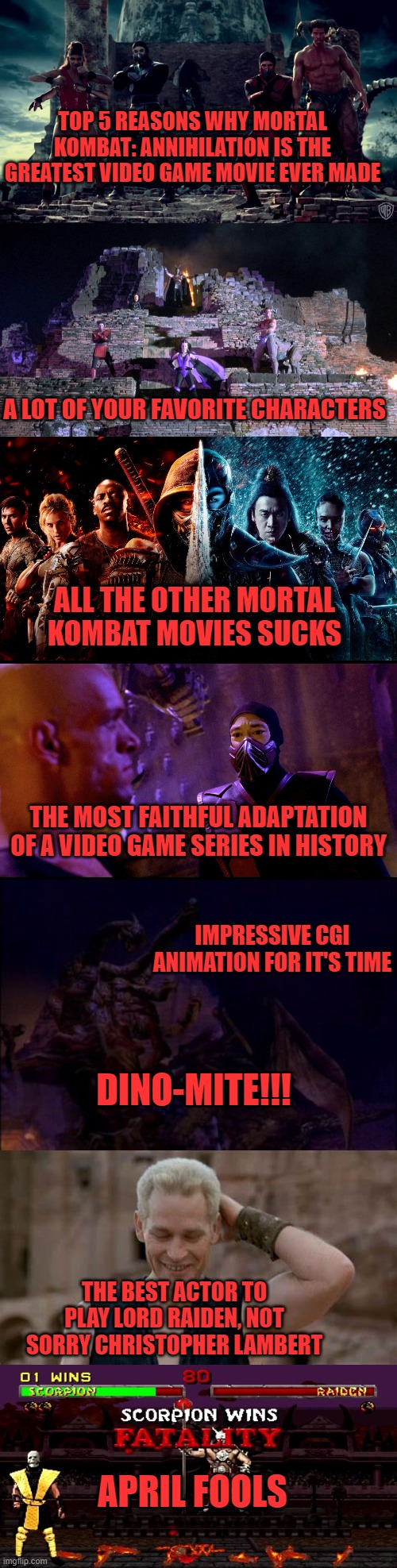 TOP 5 REASONS WHY MORTAL KOMBAT: ANNIHILATION IS THE GREATEST VIDEO GAME MOVIE EVER MADE; A LOT OF YOUR FAVORITE CHARACTERS; ALL THE OTHER MORTAL KOMBAT MOVIES SUCKS; THE MOST FAITHFUL ADAPTATION OF A VIDEO GAME SERIES IN HISTORY; IMPRESSIVE CGI ANIMATION FOR IT'S TIME; DINO-MITE!!! THE BEST ACTOR TO PLAY LORD RAIDEN, NOT SORRY CHRISTOPHER LAMBERT; APRIL FOOLS | image tagged in mortal kombat,video games,april,fools,fighting,cgi suckality | made w/ Imgflip meme maker