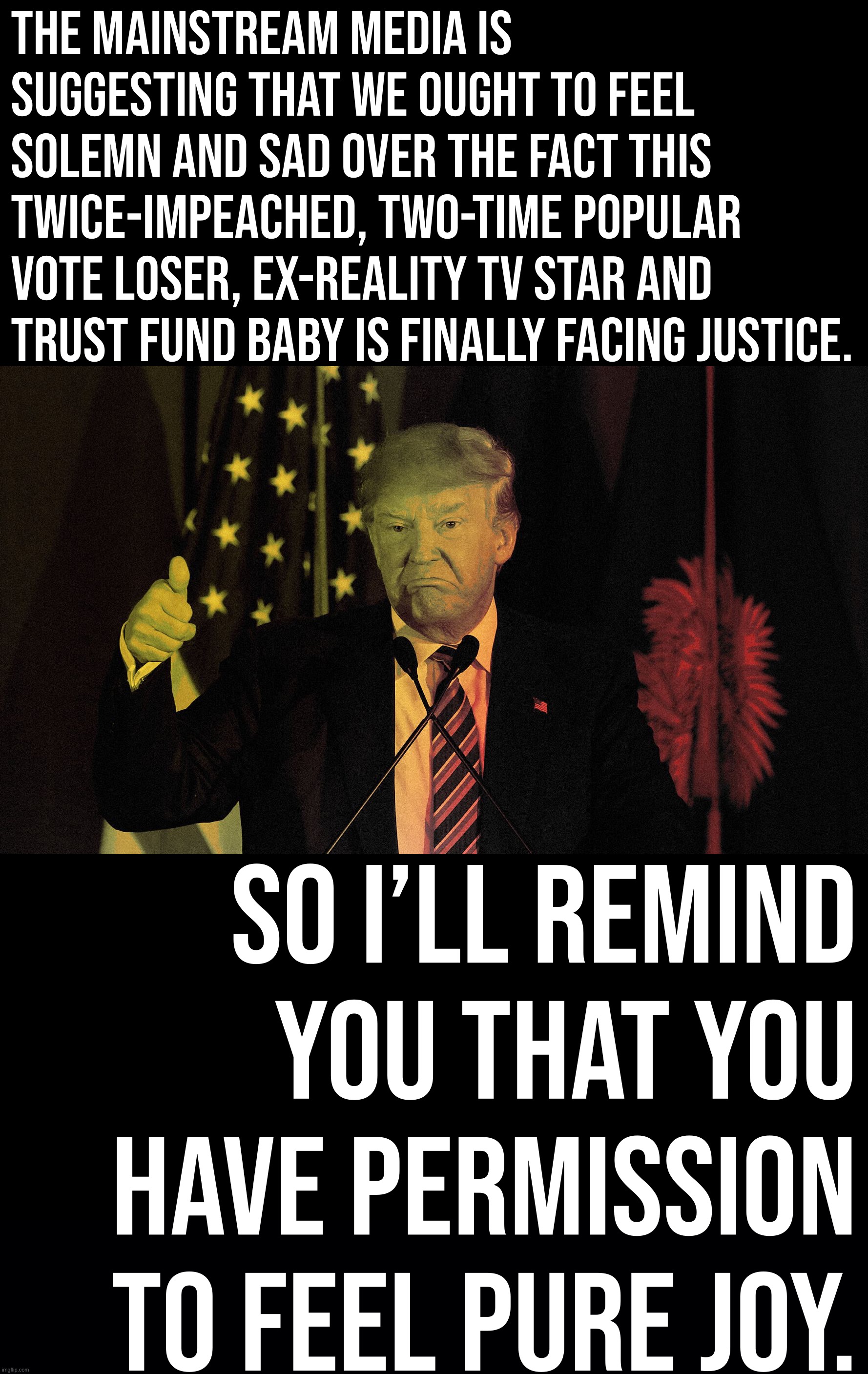 An indictment of this stain on our nation is so absurdly overdue that it’s difficult to feel anything but relief. | THE MAINSTREAM MEDIA IS SUGGESTING THAT WE OUGHT TO FEEL SOLEMN AND SAD OVER THE FACT THIS TWICE-IMPEACHED, TWO-TIME POPULAR VOTE LOSER, EX-REALITY TV STAR AND TRUST FUND BABY IS FINALLY FACING JUSTICE. SO I’LL REMIND YOU THAT YOU HAVE PERMISSION TO FEEL PURE JOY. | image tagged in evil donald trump thumbs up,donald trump is an idiot,trump is an asshole,trump is a moron,trump,justice | made w/ Imgflip meme maker