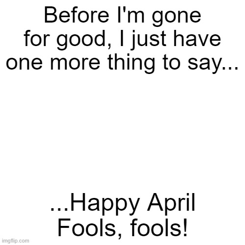 Think ya' could get rid of me that easily, eh? | Before I'm gone for good, I just have one more thing to say... ...Happy April Fools, fools! | image tagged in memes,blank transparent square | made w/ Imgflip meme maker