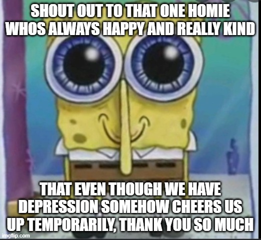 happy spunch bop | SHOUT OUT TO THAT ONE HOMIE WHOS ALWAYS HAPPY AND REALLY KIND; THAT EVEN THOUGH WE HAVE DEPRESSION SOMEHOW CHEERS US UP TEMPORARILY, THANK YOU SO MUCH | image tagged in happy spunch bop | made w/ Imgflip meme maker