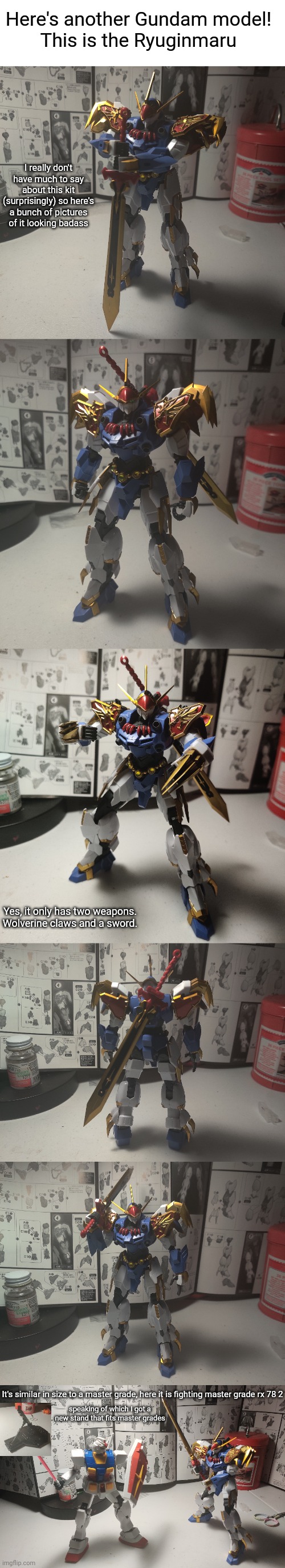 I was looking at this one last time but couldn't get it bc I already had a lot and it was 70 bucks. High grades are usually 30. | Here's another Gundam model!
This is the Ryuginmaru; I really don't have much to say about this kit (surprisingly) so here's a bunch of pictures of it looking badass; Yes, it only has two weapons. Wolverine claws and a sword. It's similar in size to a master grade, here it is fighting master grade rx 78 2; speaking of which I got a new stand that fits master grades | image tagged in blank white template | made w/ Imgflip meme maker