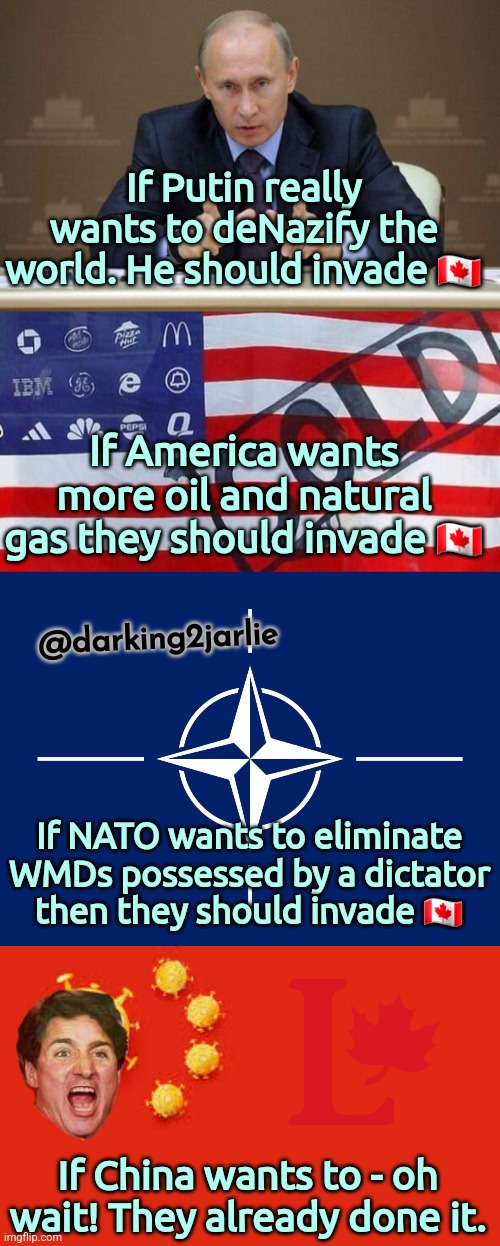 Oh Canada! | If Putin really wants to deNazify the world. He should invade 🇨🇦; If America wants more oil and natural gas they should invade 🇨🇦; @darking2jarlie; If NATO wants to eliminate WMDs possessed by a dictator then they should invade 🇨🇦; If China wants to - oh wait! They already done it. | image tagged in putin,canada,china,trudeau,america,justin trudeau | made w/ Imgflip meme maker