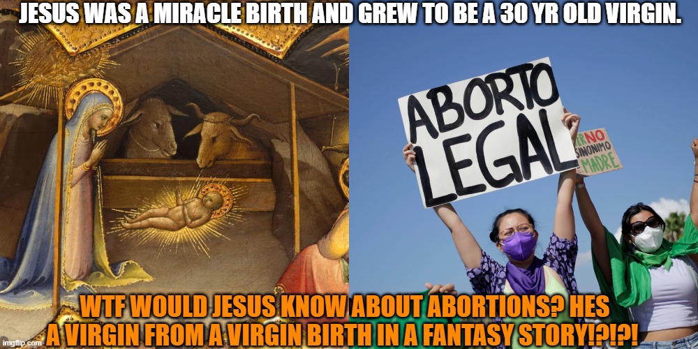 Last people we should be listening to for sexual medical advice, is a Christian. | JESUS WAS A MIRACLE BIRTH AND GREW TO BE A 30 YR OLD VIRGIN. WTF WOULD JESUS KNOW ABOUT ABORTIONS? HES A VIRGIN FROM A VIRGIN BIRTH IN A FANTASY STORY!?!?! | image tagged in jesus,abortion,republican,democrat,christians | made w/ Imgflip meme maker