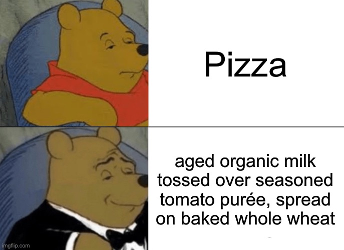 Pizza or aged organic milk tossed over seasoned tomato purée, spread on baked whole wheat | Pizza; aged organic milk tossed over seasoned tomato purée, spread on baked whole wheat | image tagged in memes,tuxedo winnie the pooh,pizza,what,tuxedo,pizzas | made w/ Imgflip meme maker