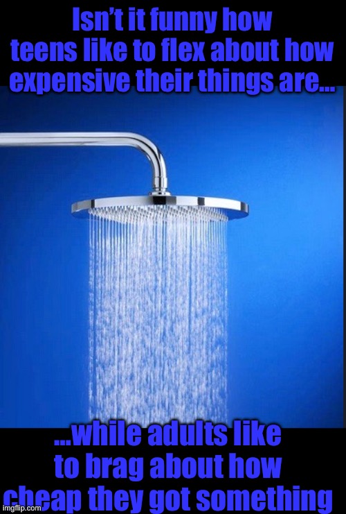 Shower Thoughts (blank template) | Isn’t it funny how teens like to flex about how expensive their things are…; …while adults like to brag about how cheap they got something | image tagged in shower thoughts blank template | made w/ Imgflip meme maker