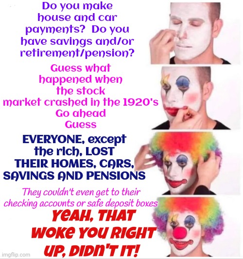W. O. K. E. | Do you make house and car payments?  Do you have savings and/or retirement/pension? Guess what happened when the stock market crashed in the 1920's
Go ahead
Guess; EVERYONE, except the rich, LOST THEIR HOMES, CARS, SAVINGS AND PENSIONS; They couldn't even get to their checking accounts or safe deposit boxes; Yeah, that woke you right up, didn't it! | image tagged in memes,wake up,you are the problem,they're using you,scumbag republicans,conservative hypocrisy | made w/ Imgflip meme maker