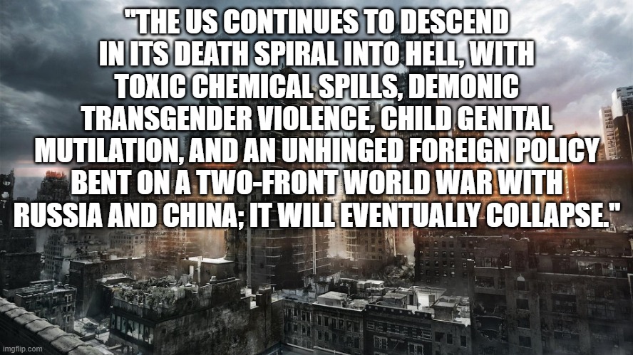 Dystopian City | "THE US CONTINUES TO DESCEND IN ITS DEATH SPIRAL INTO HELL, WITH TOXIC CHEMICAL SPILLS, DEMONIC TRANSGENDER VIOLENCE, CHILD GENITAL MUTILATION, AND AN UNHINGED FOREIGN POLICY BENT ON A TWO-FRONT WORLD WAR WITH RUSSIA AND CHINA; IT WILL EVENTUALLY COLLAPSE." | image tagged in dystopian city | made w/ Imgflip meme maker