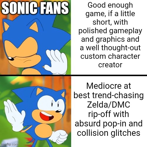 Sonic fans be like | Good enough
game, if a little
short, with
polished gameplay
and graphics and
a well thought-out
custom character
creator; SONIC FANS; Mediocre at best trend-chasing
Zelda/DMC rip-off with absurd pop-in and collision glitches | image tagged in sonic mania | made w/ Imgflip meme maker