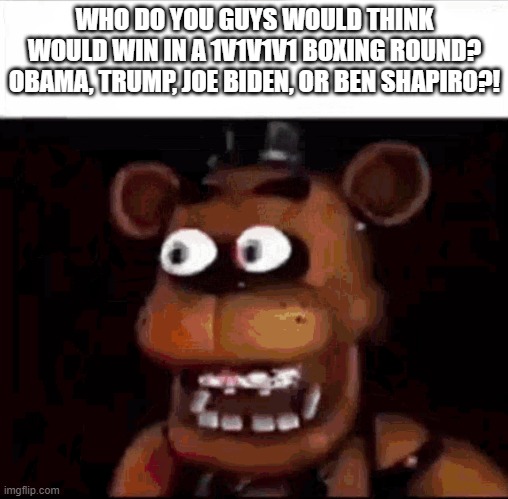 Shocked Freddy Fazbear | WHO DO YOU GUYS WOULD THINK WOULD WIN IN A 1V1V1V1 BOXING ROUND? OBAMA, TRUMP, JOE BIDEN, OR BEN SHAPIRO?! | image tagged in shocked freddy fazbear | made w/ Imgflip meme maker