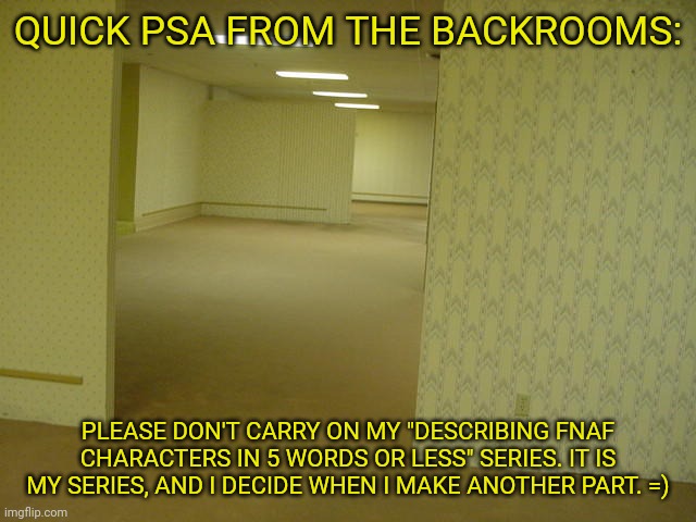 The Backrooms | QUICK PSA FROM THE BACKROOMS:; PLEASE DON'T CARRY ON MY "DESCRIBING FNAF CHARACTERS IN 5 WORDS OR LESS" SERIES. IT IS MY SERIES, AND I DECIDE WHEN I MAKE ANOTHER PART. =) | image tagged in the backrooms,fnaf,psa | made w/ Imgflip meme maker