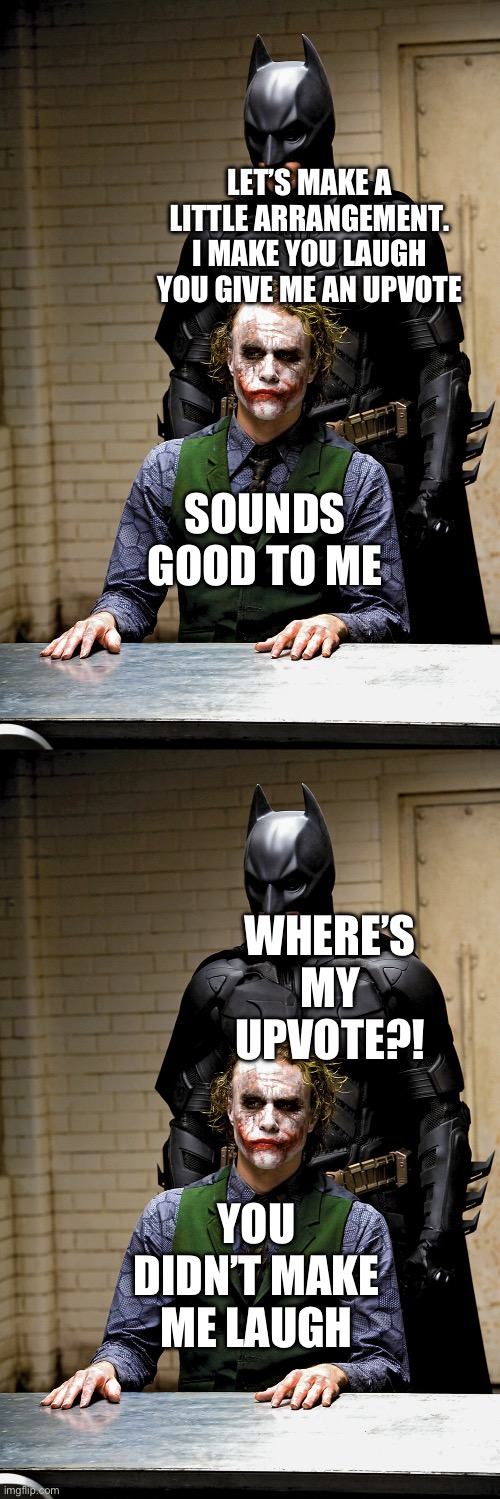 Srsly folks get over it you and I are not so funny as we fancy ourselves | LET’S MAKE A LITTLE ARRANGEMENT. I MAKE YOU LAUGH YOU GIVE ME AN UPVOTE; SOUNDS GOOD TO ME; WHERE’S MY UPVOTE?! YOU DIDN’T MAKE ME LAUGH | image tagged in dark knight rises batman and joker interrogation scene,upvotes | made w/ Imgflip meme maker