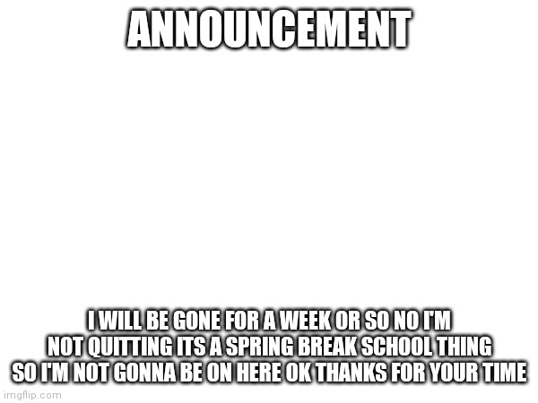 Announcement | ANNOUNCEMENT; I WILL BE GONE FOR A WEEK OR SO NO I'M NOT QUITTING ITS A SPRING BREAK SCHOOL THING SO I'M NOT GONNA BE ON HERE OK THANKS FOR YOUR TIME | image tagged in memes,announcement | made w/ Imgflip meme maker