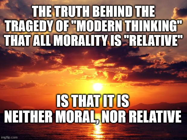 Sunset | THE TRUTH BEHIND THE TRAGEDY OF "MODERN THINKING" THAT ALL MORALITY IS "RELATIVE"; IS THAT IT IS NEITHER MORAL, NOR RELATIVE | image tagged in sunset | made w/ Imgflip meme maker