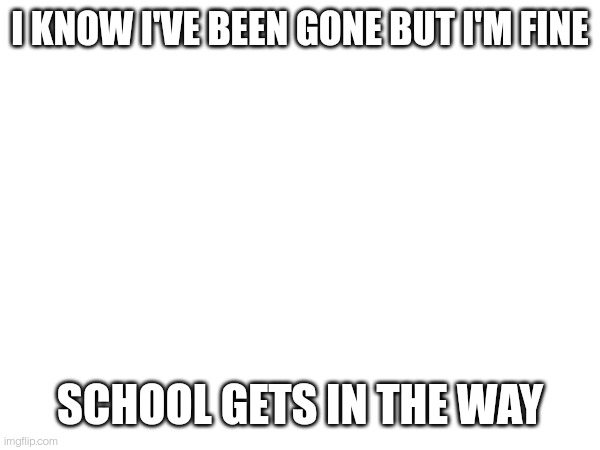 I KNOW I'VE BEEN GONE BUT I'M FINE; SCHOOL GETS IN THE WAY | made w/ Imgflip meme maker