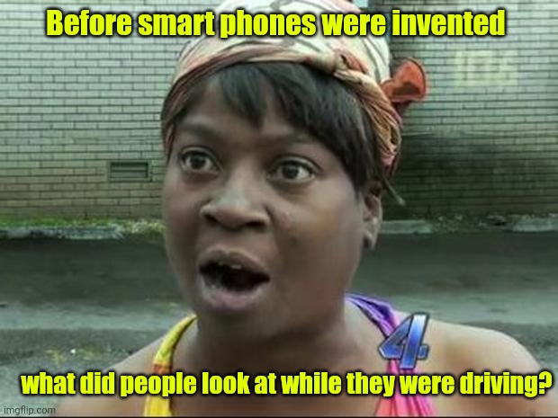 What distracted them? | Before smart phones were invented; what did people look at while they were driving? | image tagged in ain't nobody got time for that,funny | made w/ Imgflip meme maker