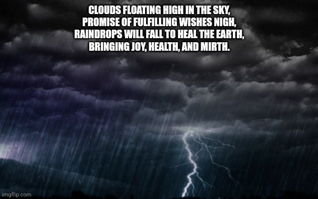 Rain Clouds | CLOUDS FLOATING HIGH IN THE SKY,
PROMISE OF FULFILLING WISHES NIGH,
RAINDROPS WILL FALL TO HEAL THE EARTH,
BRINGING JOY, HEALTH, AND MIRTH. | image tagged in rain clouds | made w/ Imgflip meme maker