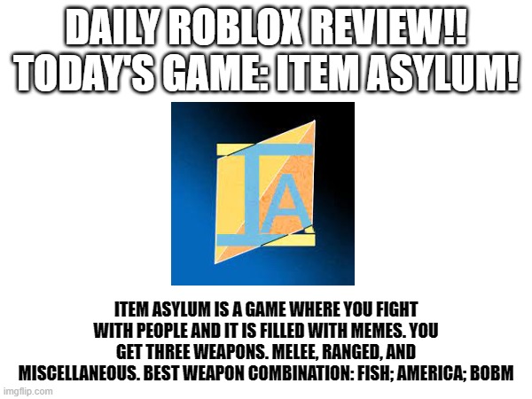 I will try and do this daily. | DAILY ROBLOX REVIEW!! TODAY'S GAME: ITEM ASYLUM! ITEM ASYLUM IS A GAME WHERE YOU FIGHT WITH PEOPLE AND IT IS FILLED WITH MEMES. YOU GET THREE WEAPONS. MELEE, RANGED, AND MISCELLANEOUS. BEST WEAPON COMBINATION: FISH; AMERICA; BOBM | image tagged in daily,roblox | made w/ Imgflip meme maker