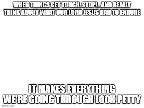 WHEN THINGS GET TOUGH..STOP!...AND REALLY THINK ABOUT WHAT OUR LORD JESUS HAD TO ENDURE; IT MAKES EVERYTHING WE'RE GOING THROUGH LOOK PETTY | image tagged in jesus christ | made w/ Imgflip meme maker