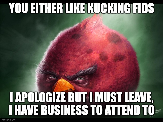 Realistic Angry Bird (big red) | YOU EITHER LIKE KUCKING FIDS; I APOLOGIZE BUT I MUST LEAVE, I HAVE BUSINESS TO ATTEND TO | image tagged in realistic angry bird big red | made w/ Imgflip meme maker