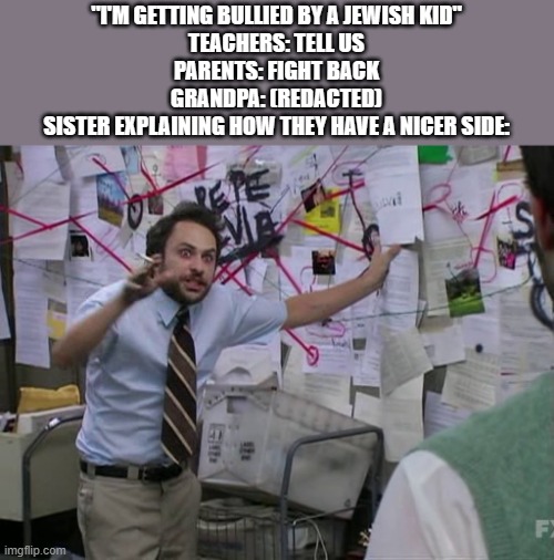 fr fr so many jewish bullies in media have nicer sides idk where this trope comes from | "I'M GETTING BULLIED BY A JEWISH KID"
TEACHERS: TELL US
PARENTS: FIGHT BACK
GRANDPA: (REDACTED)
SISTER EXPLAINING HOW THEY HAVE A NICER SIDE: | image tagged in charlie conspiracy always sunny in philidelphia | made w/ Imgflip meme maker
