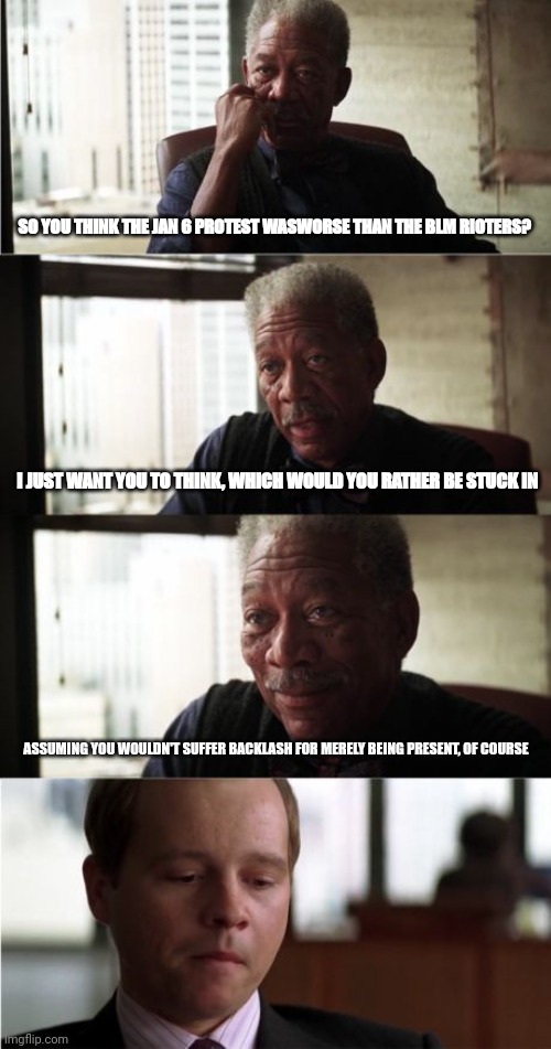 I don't expect an honest answer, I just want you to stop and THINK | SO YOU THINK THE JAN 6 PROTEST WASWORSE THAN THE BLM RIOTERS? I JUST WANT YOU TO THINK, WHICH WOULD YOU RATHER BE STUCK IN; ASSUMING YOU WOULDN'T SUFFER BACKLASH FOR MERELY BEING PRESENT, OF COURSE | image tagged in memes,morgan freeman good luck | made w/ Imgflip meme maker