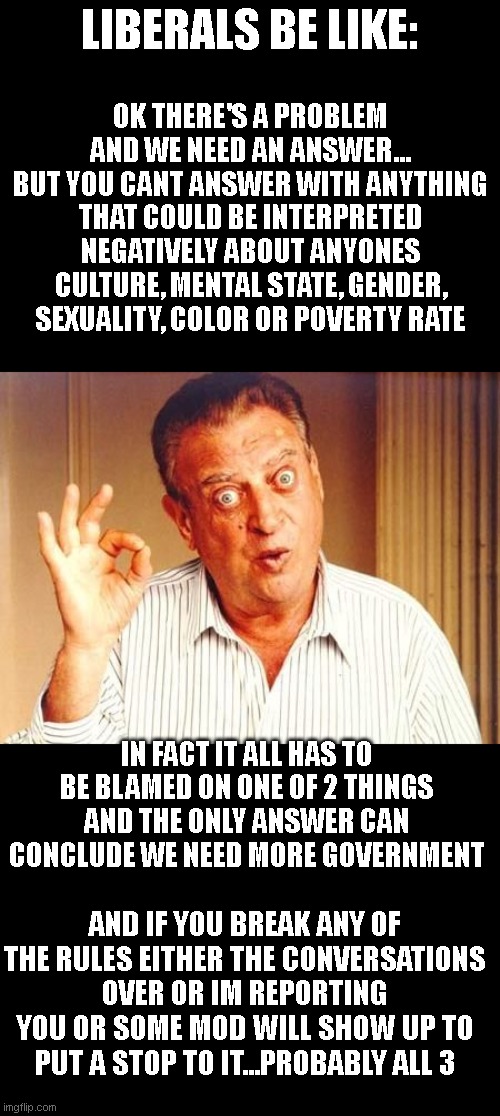 Rodney Dangerfield ok | LIBERALS BE LIKE:; OK THERE'S A PROBLEM AND WE NEED AN ANSWER... BUT YOU CANT ANSWER WITH ANYTHING THAT COULD BE INTERPRETED NEGATIVELY ABOUT ANYONES CULTURE, MENTAL STATE, GENDER, SEXUALITY, COLOR OR POVERTY RATE; IN FACT IT ALL HAS TO BE BLAMED ON ONE OF 2 THINGS AND THE ONLY ANSWER CAN CONCLUDE WE NEED MORE GOVERNMENT; AND IF YOU BREAK ANY OF THE RULES EITHER THE CONVERSATIONS OVER OR IM REPORTING YOU OR SOME MOD WILL SHOW UP TO PUT A STOP TO IT...PROBABLY ALL 3 | image tagged in rodney dangerfield ok | made w/ Imgflip meme maker