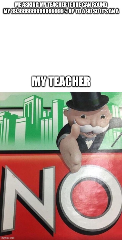More teacher slander | ME ASKING MY TEACHER IF SHE CAN ROUND MY 89.999999999999999% UP TO A 90 SO IT’S AN A; MY TEACHER | image tagged in monopoly no | made w/ Imgflip meme maker