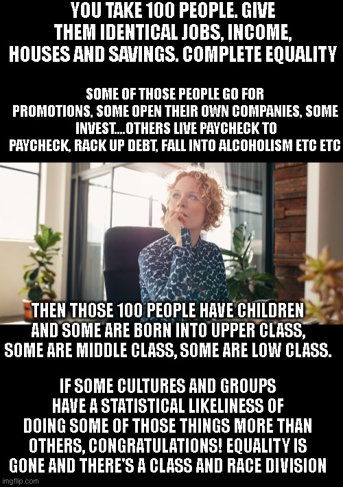 We have equality. Forced equality yields the same result | YOU TAKE 100 PEOPLE. GIVE THEM IDENTICAL JOBS, INCOME, HOUSES AND SAVINGS. COMPLETE EQUALITY; SOME OF THOSE PEOPLE GO FOR PROMOTIONS, SOME OPEN THEIR OWN COMPANIES, SOME  INVEST....OTHERS LIVE PAYCHECK TO PAYCHECK, RACK UP DEBT, FALL INTO ALCOHOLISM ETC ETC; THEN THOSE 100 PEOPLE HAVE CHILDREN AND SOME ARE BORN INTO UPPER CLASS, SOME ARE MIDDLE CLASS, SOME ARE LOW CLASS. IF SOME CULTURES AND GROUPS HAVE A STATISTICAL LIKELINESS OF DOING SOME OF THOSE THINGS MORE THAN OTHERS, CONGRATULATIONS! EQUALITY IS GONE AND THERE'S A CLASS AND RACE DIVISION | image tagged in silence equals cowardice | made w/ Imgflip meme maker