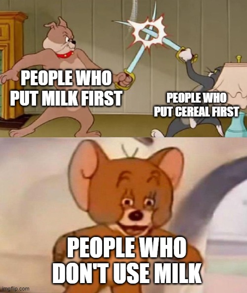 Also ppl don't use the cereal | PEOPLE WHO PUT MILK FIRST; PEOPLE WHO PUT CEREAL FIRST; PEOPLE WHO DON'T USE MILK | image tagged in tom and jerry swordfight | made w/ Imgflip meme maker
