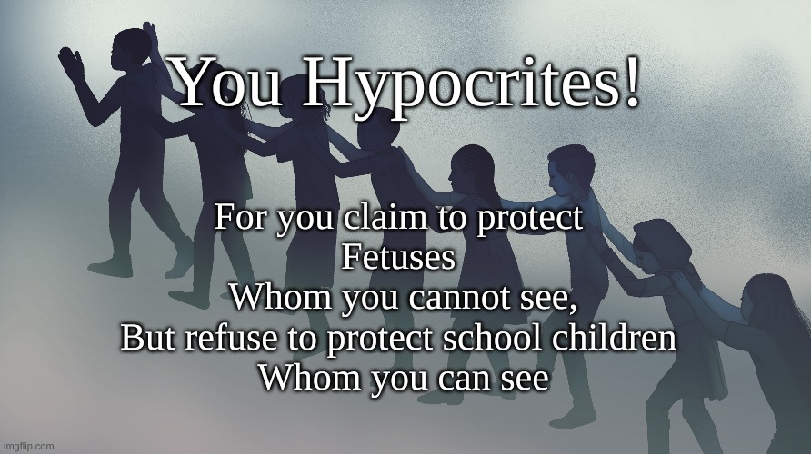 Hypocrites! | You Hypocrites! For you claim to protect 
Fetuses 
Whom you cannot see,
But refuse to protect school children 
Whom you can see | image tagged in school shootings,fetuses vs children | made w/ Imgflip meme maker